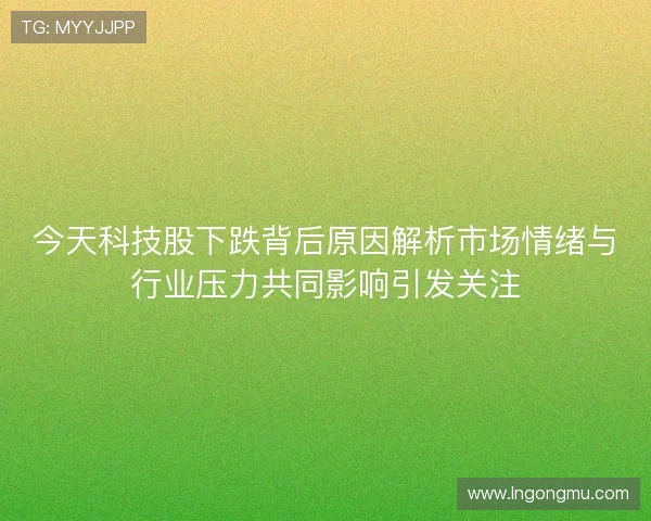 今天科技股下跌背后原因解析市场情绪与行业压力共同影响引发关注